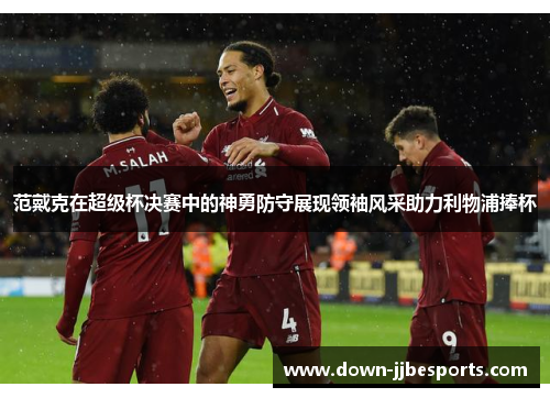 范戴克在超级杯决赛中的神勇防守展现领袖风采助力利物浦捧杯