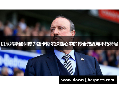 贝尼特斯如何成为纽卡斯尔球迷心中的传奇教练与不朽符号