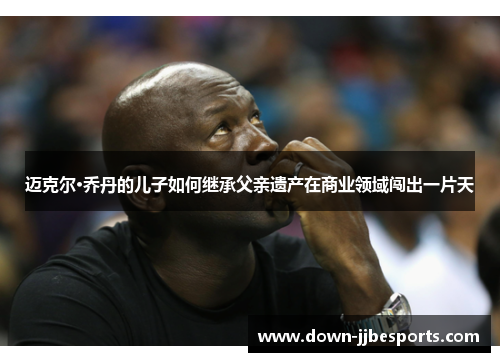 迈克尔·乔丹的儿子如何继承父亲遗产在商业领域闯出一片天