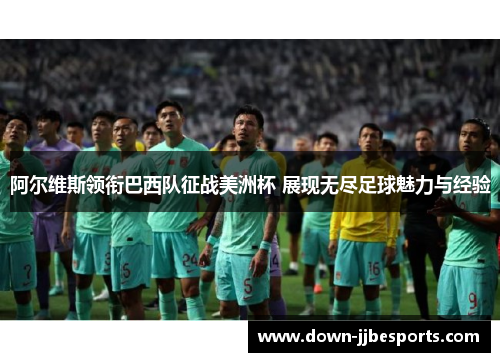 阿尔维斯领衔巴西队征战美洲杯 展现无尽足球魅力与经验