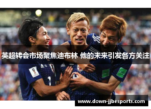 英超转会市场聚焦迪布林 他的未来引发各方关注 英超转会市场聚焦迪布林 他的未来引发各方关注