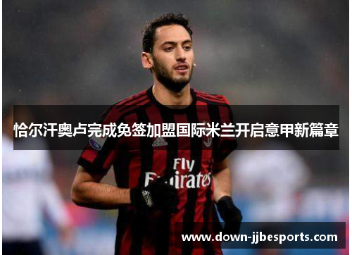 恰尔汗奥卢完成免签加盟国际米兰开启意甲新篇章 恰尔汗奥卢完成免签加盟国际米兰开启意甲新篇章