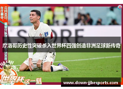 摩洛哥历史性突破杀入世界杯四强创造非洲足球新传奇 摩洛哥历史性突破杀入世界杯四强创造非洲足球新传奇
