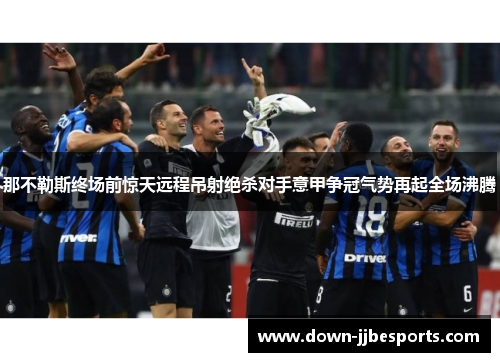 那不勒斯终场前惊天远程吊射绝杀对手意甲争冠气势再起全场沸腾