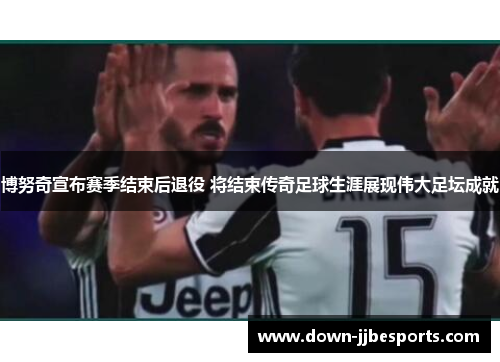 博努奇宣布赛季结束后退役 将结束传奇足球生涯展现伟大足坛成就 博努奇宣布赛季结束后退役 将结束传奇足球生涯展现伟大足坛成就