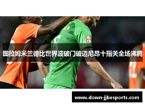 图拉姆米兰德比世界波破门破迈尼昂十指关全场沸腾